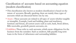 Classification of accounts based on accounting equation
(modern classification)
• This classification also known as modern classification is based on the
nature of accounts. Broadly speaking, there are mainly three types of
accounts which are discussed below one by one.
• Assets : These accounts are related to all types of assets whether tangible
or intangible. Example, Land and building, plant and machinery,
furniture and fixture, all current assets such as cash, bank, Stock debtor,
Bills receivable, goodwill, patents accounts, etc.
• Liabilities: These refer to such accounts, which create obligations for the
business from the outsiders. Such as creditors, bills payable long term
loans in the form of debentures and outstanding liablities
 