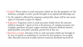 • Capital: These refers to such accounts, which are for the propritor of the
business, example is cash/ goods brought in as capital and drawings etc.
• As the capital is affected by expenses and profits, there will be two more
types of accounts as part of capital.
• Expenses: Expenses refer to such accounts which show the amount
which is incurred / spent or lost n the process of earning revenues, for
example, purchase account, wages account, discount allowed, interest
paid/payable, rent paid/ payable, goods lost in fire etc.
• Incomes or gains: Incomes refer to such accounts which are brought in
by way of goods or rendering of services by the business, for exa,ple,
sales discount received, royalty, interest received, dividend received etc
 