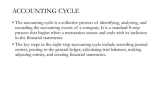 ACCOUNTING CYCLE
• The accounting cycle is a collective process of identifying, analyzing, and
recording the accounting events of a company. It is a standard 8-step
process that begins when a transaction occurs and ends with its inclusion
in the financial statements.
• The key steps in the eight-step accounting cycle include recording journal
entries, posting to the general ledger, calculating trial balances, making
adjusting entries, and creating financial statements.
 
