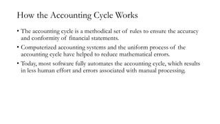 How the Accounting Cycle Works
• The accounting cycle is a methodical set of rules to ensure the accuracy
and conformity of financial statements.
• Computerized accounting systems and the uniform process of the
accounting cycle have helped to reduce mathematical errors.
• Today, most software fully automates the accounting cycle, which results
in less human effort and errors associated with manual processing.
 