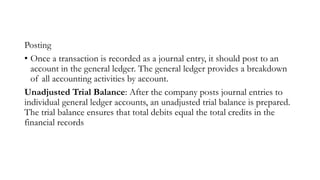 Posting
• Once a transaction is recorded as a journal entry, it should post to an
account in the general ledger. The general ledger provides a breakdown
of all accounting activities by account.
Unadjusted Trial Balance: After the company posts journal entries to
individual general ledger accounts, an unadjusted trial balance is prepared.
The trial balance ensures that total debits equal the total credits in the
financial records
 