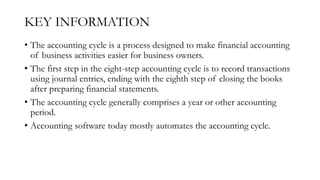KEY INFORMATION
• The accounting cycle is a process designed to make financial accounting
of business activities easier for business owners.
• The first step in the eight-step accounting cycle is to record transactions
using journal entries, ending with the eighth step of closing the books
after preparing financial statements.
• The accounting cycle generally comprises a year or other accounting
period.
• Accounting software today mostly automates the accounting cycle.
 
