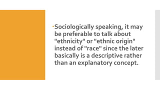 Sociologically speaking, it may
be preferable to talk about
"ethnicity" or "ethnic origin"
instead of "race" since the later
basically is a descriptive rather
than an explanatory concept.
 