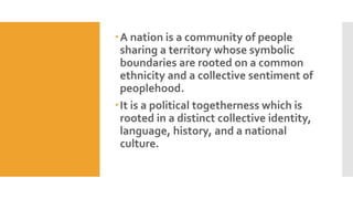 A nation is a community of people
sharing a territory whose symbolic
boundaries are rooted on a common
ethnicity and a collective sentiment of
peoplehood.
It is a political togetherness which is
rooted in a distinct collective identity,
language, history, and a national
culture.
 
