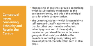Conceptual
issues
concerning
Ethnicity and
Race in the
Census
 Membership of an ethnic group is something
which is subjectively meaningful to the
person concerned, and this is the principal
basis for ethnic categorization.
 The Census question -- which is essentially a
self-assessed classificatory one -- reflects
that fact that both members of ethnic
minority groups and of the majority
population perceive differences between
groups in that society and define the
boundaries of such groups, taking into
account physical characteristics such as skin
color.
 
