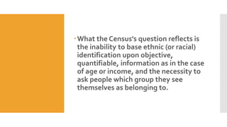 What the Census's question reflects is
the inability to base ethnic (or racial)
identification upon objective,
quantifiable, information as in the case
of age or income, and the necessity to
ask people which group they see
themselves as belonging to.
 