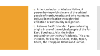  1. American Indian or Alaskan Native. A
person having origins in any of the original
people of North America and who maintains
cultural identification through tribal
affiliation or community recognition.
 2. Asian or Pacific Islander. A person having
origins in any of the original people of the Far
East, Southeast Asia, the Indian
subcontinent or the Pacific Islands.This area
includes, for example, China, India, Japan,
Korea, the Philippine Islands and Samoa.
 