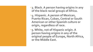 3. Black. A person having origins in any
of the black racial groups of Africa.
4. Hispanic. A person of Mexican,
Puerto Rican, Cuban, Central or South
American or other Spanish culture or
origin, regardless of race.
5. White, not of Hispanic origin. A
person having origins in any of the
original people of Europe, North Africa,
or the Middle East.
 