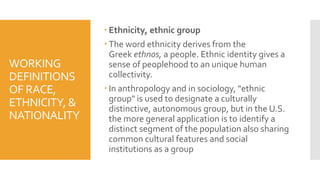 WORKING
DEFINITIONS
OF RACE,
ETHNICITY, &
NATIONALITY
 Ethnicity, ethnic group
 The word ethnicity derives from the
Greek ethnos, a people. Ethnic identity gives a
sense of peoplehood to an unique human
collectivity.
 In anthropology and in sociology, "ethnic
group" is used to designate a culturally
distinctive, autonomous group, but in the U.S.
the more general application is to identify a
distinct segment of the population also sharing
common cultural features and social
institutions as a group
 