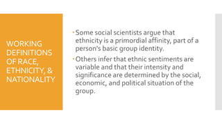 WORKING
DEFINITIONS
OF RACE,
ETHNICITY, &
NATIONALITY
Some social scientists argue that
ethnicity is a primordial affinity, part of a
person's basic group identity.
Others infer that ethnic sentiments are
variable and that their intensity and
significance are determined by the social,
economic, and political situation of the
group.
 