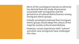  Much of the sociological interest on ethnicity
has derived from the study of processes
associated with immigration and the
persistence of cultural distinctiveness among
immigrant ethnic groups.
 Initially sociologists believed that immigrant
ethnic groups would adopt the culture of the
majority society (cultural assimilation).
 However, recent experiences with "Latinos"
and other new immigrants have challenged
this view.
 