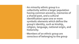 An minority ethnic group is a
collectivity within a larger population
having common ancestry, memories of
a shared past, and a cultural
identification upon one or more
symbolic elements which define the
group's identity, such as kinship,
religion, language, national origin, and
historicity.
Members of an ethnic group are
conscious of belonging to the group
 