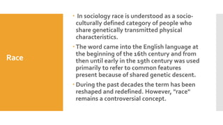 Race
 In sociology race is understood as a socio-
culturally defined category of people who
share genetically transmitted physical
characteristics.
 The word came into the English language at
the beginning of the 16th century and from
then until early in the 19th century was used
primarily to refer to common features
present because of shared genetic descent.
 During the past decades the term has been
reshaped and redefined. However, "race"
remains a controversial concept.
 