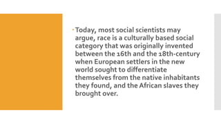Today, most social scientists may
argue, race is a culturally based social
category that was originally invented
between the 16th and the 18th-century
when European settlers in the new
world sought to differentiate
themselves from the native inhabitants
they found, and the African slaves they
brought over.
 