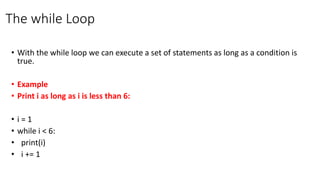 The while Loop
• With the while loop we can execute a set of statements as long as a condition is
true.
• Example
• Print i as long as i is less than 6:
• i = 1
• while i < 6:
• print(i)
• i += 1
 