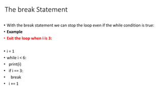 The break Statement
• With the break statement we can stop the loop even if the while condition is true:
• Example
• Exit the loop when i is 3:
• i = 1
• while i < 6:
• print(i)
• if i == 3:
• break
• i += 1
 