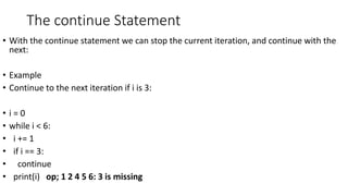 The continue Statement
• With the continue statement we can stop the current iteration, and continue with the
next:
• Example
• Continue to the next iteration if i is 3:
• i = 0
• while i < 6:
• i += 1
• if i == 3:
• continue
• print(i) op; 1 2 4 5 6: 3 is missing
 