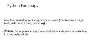 Python For Loops
• A for loop is used for repeating over a sequence (that is either a list, a
tuple, a dictionary, a set, or a string).
• With the for loop we can execute a set of statements, once for each item
in a list, tuple, set etc.
 