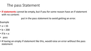 The pass Statement
• if statements cannot be empty, but if you for some reason have an if statement
with no content:
put in the pass statement to avoid getting an error.
Example
• a = 33
• b = 200
• if b > a:
• pass
• # having an empty if statement like this, would raise an error without the pass
statement
 
