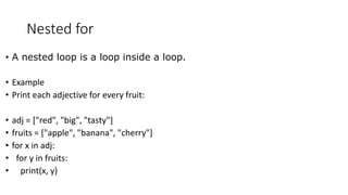 Nested for
• A nested loop is a loop inside a loop.
• Example
• Print each adjective for every fruit:
• adj = ["red", "big", "tasty"]
• fruits = ["apple", "banana", "cherry"]
• for x in adj:
• for y in fruits:
• print(x, y)
 