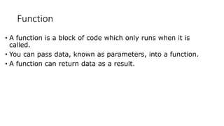 Function
• A function is a block of code which only runs when it is
called.
• You can pass data, known as parameters, into a function.
• A function can return data as a result.
 