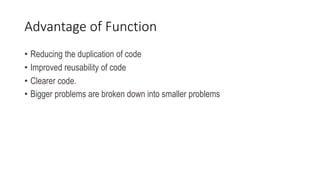 Advantage of Function
• Reducing the duplication of code
• Improved reusability of code
• Clearer code.
• Bigger problems are broken down into smaller problems
 