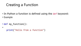 Creating a Function
• In Python a function is defined using the def keyword:
• Example
• def my_function():
•
print("Hello from a function")
 