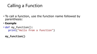 Calling a Function
• To call a function, use the function name followed by
parenthesis:
• Example
• def my_function():
print("Hello from a function")
my_function()
 