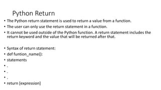 Python Return
• The Python return statement is used to return a value from a function.
• The user can only use the return statement in a function.
• It cannot be used outside of the Python function. A return statement includes the
return keyword and the value that will be returned after that.
• Syntax of return statement:
• def funtion_name():
• statements
• .
• .
• .
• return [expression]
 