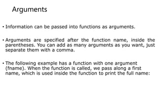Arguments
• Information can be passed into functions as arguments.
• Arguments are specified after the function name, inside the
parentheses. You can add as many arguments as you want, just
separate them with a comma.
• The following example has a function with one argument
(fname). When the function is called, we pass along a first
name, which is used inside the function to print the full name:
 