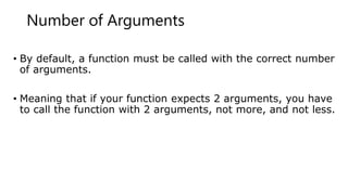 Number of Arguments
• By default, a function must be called with the correct number
of arguments.
• Meaning that if your function expects 2 arguments, you have
to call the function with 2 arguments, not more, and not less.
 