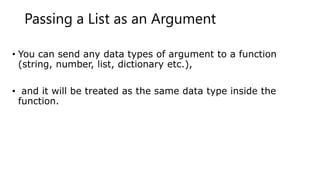 Passing a List as an Argument
• You can send any data types of argument to a function
(string, number, list, dictionary etc.),
• and it will be treated as the same data type inside the
function.
 