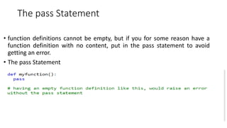 The pass Statement
• function definitions cannot be empty, but if you for some reason have a
function definition with no content, put in the pass statement to avoid
getting an error.
• The pass Statement
 