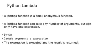 Python Lambda
• A lambda function is a small anonymous function.
• A lambda function can take any number of arguments, but can
only have one expression.
• Syntax
• lambda arguments : expression
• The expression is executed and the result is returned:
 