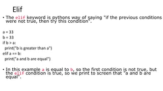 Elif
• The elif keyword is pythons way of saying "if the previous conditions
were not true, then try this condition".
a = 33
b = 33
if b > a:
print("b is greater than a")
elif a == b:
print("a and b are equal")
• In this example a is equal to b, so the first condition is not true, but
the elif condition is true, so we print to screen that "a and b are
equal".
 