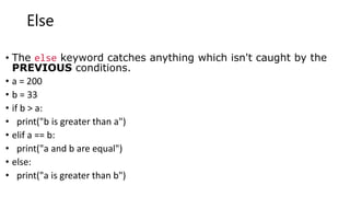 Else
• The else keyword catches anything which isn't caught by the
PREVIOUS conditions.
• a = 200
• b = 33
• if b > a:
• print("b is greater than a")
• elif a == b:
• print("a and b are equal")
• else:
• print("a is greater than b")
 