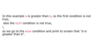 In this example a is greater than b, so the first condition is not
true,
also the elif condition is not true,

so we go to the else condition and print to screen that "a is
greater than b".
 