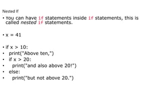 • You can have if statements inside if statements, this is
called nested if statements.
• x = 41
• if x > 10:
• print("Above ten,")
• if x > 20:
• print("and also above 20!")
• else:
• print("but not above 20.")
Nested If
.
 