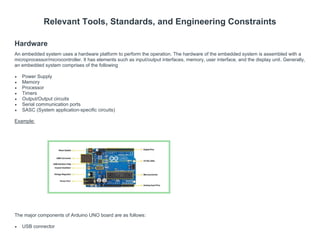 Relevant Tools, Standards, and Engineering Constraints
Hardware
An embedded system uses a hardware platform to perform the operation. The hardware of the embedded system is assembled with a
microprocessor/microcontroller. It has elements such as input/output interfaces, memory, user interface, and the display unit. Generally,
an embedded system comprises of the following
• Power Supply
• Memory
• Processor
• Timers
• Output/Output circuits
• Serial communication ports
• SASC (System application-specific circuits)
Example:
The major components of Arduino UNO board are as follows:
• USB connector
 