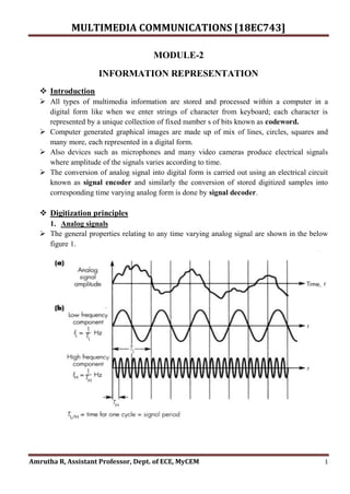 MULTIMEDIA COMMUNICATIONS [18EC743]
Amrutha R, Assistant Professor, Dept. of ECE, MyCEM 1
MODULE-2
INFORMATION REPRESENTATION
 Introduction
 All types of multimedia information are stored and processed within a computer in a
digital form like when we enter strings of character from keyboard; each character is
represented by a unique collection of fixed number s of bits known as codeword.
 Computer generated graphical images are made up of mix of lines, circles, squares and
many more, each represented in a digital form.
 Also devices such as microphones and many video cameras produce electrical signals
where amplitude of the signals varies according to time.
 The conversion of analog signal into digital form is carried out using an electrical circuit
known as signal encoder and similarly the conversion of stored digitized samples into
corresponding time varying analog form is done by signal decoder.
 Digitization principles
1. Analog signals
 The general properties relating to any time varying analog signal are shown in the below
figure 1.
 