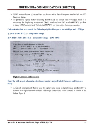 MULTIMEDIA COMMUNICATIONS [18EC743]
Amrutha R, Assistant Professor, Dept. of ECE, MyCEM 12
 NTSC standard uses 525 scan lines per frame while three European standard all use 625
lines per frame.
 To produce a square picture avoiding distortion on the screen with 4/3 aspect ratio, it is
necessary for displaying a square of (NxN) pixels to have 640 pixels (480*4/3) per line
with an NTSC monitor and 768 pixels (576*4/3) per line with a European monitor.
Calculate the time to transmit the following digitized images at both 64kbps and 1.5Mbps
i) A 640 x 480x 8 VGA – compatible image
ii) A 1024 x 768 x 24 SVGA – compatible image (6M, 10M)
Digital Cameras and Scanners
Describe with a neat schematic color image capture using Digital Cameras and Scanner.
(8M)
 A typical arrangement that is used to capture and store a digital image produced by a
scanner or a digital camera (either a still image camera or a video camera) is shown in the
below figure 8.
 