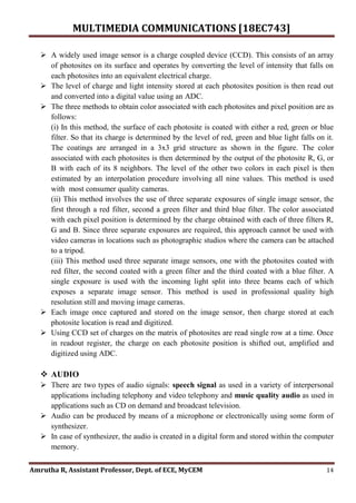 MULTIMEDIA COMMUNICATIONS [18EC743]
Amrutha R, Assistant Professor, Dept. of ECE, MyCEM 14
 A widely used image sensor is a charge coupled device (CCD). This consists of an array
of photosites on its surface and operates by converting the level of intensity that falls on
each photosites into an equivalent electrical charge.
 The level of charge and light intensity stored at each photosites position is then read out
and converted into a digital value using an ADC.
 The three methods to obtain color associated with each photosites and pixel position are as
follows:
(i) In this method, the surface of each photosite is coated with either a red, green or blue
filter. So that its charge is determined by the level of red, green and blue light falls on it.
The coatings are arranged in a 3x3 grid structure as shown in the figure. The color
associated with each photosites is then determined by the output of the photosite R, G, or
B with each of its 8 neighbors. The level of the other two colors in each pixel is then
estimated by an interpolation procedure involving all nine values. This method is used
with most consumer quality cameras.
(ii) This method involves the use of three separate exposures of single image sensor, the
first through a red filter, second a green filter and third blue filter. The color associated
with each pixel position is determined by the charge obtained with each of three filters R,
G and B. Since three separate exposures are required, this approach cannot be used with
video cameras in locations such as photographic studios where the camera can be attached
to a tripod.
(iii) This method used three separate image sensors, one with the photosites coated with
red filter, the second coated with a green filter and the third coated with a blue filter. A
single exposure is used with the incoming light split into three beams each of which
exposes a separate image sensor. This method is used in professional quality high
resolution still and moving image cameras.
 Each image once captured and stored on the image sensor, then charge stored at each
photosite location is read and digitized.
 Using CCD set of charges on the matrix of photosites are read single row at a time. Once
in readout register, the charge on each photosite position is shifted out, amplified and
digitized using ADC.
 AUDIO
 There are two types of audio signals: speech signal as used in a variety of interpersonal
applications including telephony and video telephony and music quality audio as used in
applications such as CD on demand and broadcast television.
 Audio can be produced by means of a microphone or electronically using some form of
synthesizer.
 In case of synthesizer, the audio is created in a digital form and stored within the computer
memory.
 