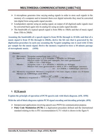 MULTIMEDIA COMMUNICATIONS [18EC743]
Amrutha R, Assistant Professor, Dept. of ECE, MyCEM 15
 A microphone generates time varying analog signals in order to store such signals in the
memory of a computer and to transmit them over digital networks they must be converted
into digital form using audio signal encoder.
 Loudspeakers operate using an analog signal, an output of all digitized audio signals must
be converted back again into its analog for using an audio signal decoder.
 The bandwidth of a typical speech signal is from 50Hz to 10kHz and that of music signal
from 15Hz to 20kHz.
Assuming the bandwidth of a speech signal is from 50 Hz through to 10 kHz and that of a
music signal is from 15 Hz through to 20kHz, derive the bit rate that is generated by the
digitization procedure in each case assuming the Nyquist sampling rate is used with 12 bits
per sample for the music signal. Derive the memory required to store a 10 minute passage
of stereophonic music. (10M)
1. PCM speech
Explain the principle of operation of PCM speech code with block diagram. (6M, 10M)
With the aid of block diagram explain PCM signal encoding and decoding principle. (8M)
 Interpersonal applications involving speech uses PSTN for communication purpose.
 Pulse Code Modulation (PCM) is a digitization procedure defined and the international
standard relating to this is ITU recommendation G.711 which is shown in the figure 9.
 