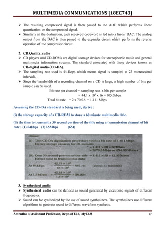 MULTIMEDIA COMMUNICATIONS [18EC743]
Amrutha R, Assistant Professor, Dept. of ECE, MyCEM 17
 The resulting compressed signal is then passed to the ADC which performs linear
quantization on the compressed signal.
 Similarly at the destination, each received codeword is fed into a linear DAC. The analog
output from the DAC is then passed to the expander circuit which performs the reverse
operation of the compressor circuit.
2. CD Quality audio
 CD players and CD-ROMs are digital storage devices for stereophonic music and general
multimedia information streams. The standard associated with these devices known as
CD-digital audio (CD-DA).
 The sampling rate used is 44.1ksps which means signal is sampled at 23 microsecond
intervals.
 Since the bandwidth of a recording channel on a CD is large, a high number of bits per
sample can be used.
Bit rate per channel = sampling rate x bits per sample
= 44.1 x 103
x 16 = 705.6kbps
Total bit rate = 2 x 705.6 = 1.411 Mbps
Assuming the CD-DA standard is being used, derive :
(i) the storage capacity of a CD-ROM to store a 60 minute multimedia title.
(ii) the time to transmit a 30 second portion of the title using a transmission channel of bit
rate: (1) 64kbps (2)1.5Mbps (6M)
3. Synthesized audio
 Synthesized audio can be defined as sound generated by electronic signals of different
frequencies.
 Sound can be synthesized by the use of sound synthesizers. The synthesizers use different
algorithms to generate sound to different waveform synthesis.
 