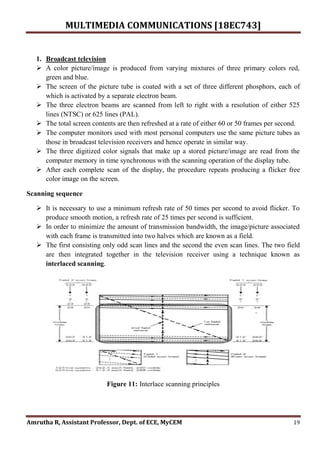 MULTIMEDIA COMMUNICATIONS [18EC743]
Amrutha R, Assistant Professor, Dept. of ECE, MyCEM 19
1. Broadcast television
 A color picture/image is produced from varying mixtures of three primary colors red,
green and blue.
 The screen of the picture tube is coated with a set of three different phosphors, each of
which is activated by a separate electron beam.
 The three electron beams are scanned from left to right with a resolution of either 525
lines (NTSC) or 625 lines (PAL).
 The total screen contents are then refreshed at a rate of either 60 or 50 frames per second.
 The computer monitors used with most personal computers use the same picture tubes as
those in broadcast television receivers and hence operate in similar way.
 The three digitized color signals that make up a stored picture/image are read from the
computer memory in time synchronous with the scanning operation of the display tube.
 After each complete scan of the display, the procedure repeats producing a flicker free
color image on the screen.
Scanning sequence
 It is necessary to use a minimum refresh rate of 50 times per second to avoid flicker. To
produce smooth motion, a refresh rate of 25 times per second is sufficient.
 In order to minimize the amount of transmission bandwidth, the image/picture associated
with each frame is transmitted into two halves which are known as a field.
 The first consisting only odd scan lines and the second the even scan lines. The two field
are then integrated together in the television receiver using a technique known as
interlaced scanning.
Figure 11: Interlace scanning principles
 