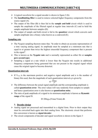 MULTIMEDIA COMMUNICATIONS [18EC743]
Amrutha R, Assistant Professor, Dept. of ECE, MyCEM 4
 A typical waveform for a signal encoder is shown in figure 2 (b).
 The bandlimiting filter is used to remove selected higher frequency components from the
source signal (A).
 The output of the filter (B) is then fed to the sample and hold circuit which is used to
sample the amplitude of the filtered signal at regular time intervals (C) and to hold the
sample amplitude between samples (D).
 The output of sample and hold circuit is fed to the quantizer circuit which converts each
sample amplitude into a binary value known as a codeword (E).
Sampling rate
 The Nyquist sampling theorem states that, “In order to obtain an accurate representation of
a time varying analog signal, its amplitude must be sampled at a minimum rate that is
equal to or greater than twice the highest sinusoidal frequency component that is present
in the signal”.
 This is known as the Nyquist rate and is normally represented as either Hz or samples
pers second (sps).
 Sampling a signal at a rate which is lower than the Nyquist rate results in additional
frequency components being generated that are not present in the original signal which
cause the original signal to become distorted.
Quantization intervals
 If Vmax is the maximum positive and negative signal amplitude and n is the number of
binary bits used, then the magnitude of each quantization interval q is given by
q=
2𝑉𝑚𝑎𝑥
2𝑛
 The difference between the actual signal amplitude and the corresponding amplitude is
called quantization error. The error values will vary randomly from samples to sample
and hence quantization error is also known as quantization noise.
 The ratio of peak amplitude of a signal to its minimum amplitude is known as Dynamic
range of the signal D.
D=20log10(Vmax/Vmin) db
3. Decoder design
 Analog signal are processed and transmitted in a digital form. Prior to their output they
must be converted back again into their analog form. The electronic circuit that performs
this conversion is known as signal decoder.
 The circuit components of decoder and signal waveform is shown in the figure 3
 