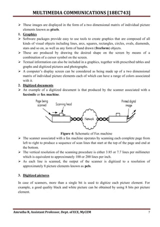 MULTIMEDIA COMMUNICATIONS [18EC743]
Amrutha R, Assistant Professor, Dept. of ECE, MyCEM 7
 These images are displayed in the form of a two dimensional matrix of individual picture
elements known as pixels.
1. Graphics
 Software packages provide easy to use tools to create graphics that are composed of all
kinds of visual objects including lines, arcs, squares, rectangles, circles, ovals, diamonds,
stars and so on, as well as any form of hand drawn (freeform) objects.
 These are produced by drawing the desired shape on the screen by means of a
combination of a cursor symbol on the screen.
 Textual information can also be included in a graphics, together with prescribed tables and
graphs and digitized pictures and photographs.
 A computer’s display screen can be considered as being made up of a two dimensional
matrix of individual picture elements each of which can have a range of colors associated
with it.
2. Digitized documents
 An example of a digitized document is that produced by the scanner associated with a
facsimile or fax machine.
Figure 4: Schematic of Fax machine
 The scanner associated with a fax machine operates by scanning each complete page from
left to right to produce a sequence of scan lines that start at the top of the page and end at
the bottom.
 The vertical resolution of the scanning procedure is either 3.85 or 7.7 lines per millimeter
which is equivalent to approximately 100 or 200 lines per inch.
 As each line is scanned, the output of the scanner is digitized to a resolution of
approximately 8 picture elements known as pels.
3. Digitized pictures
In case of scanners, more than a single bit is used to digitize each picture element. For
example, a good quality black and white picture can be obtained by using 8 bits per picture
element.
 