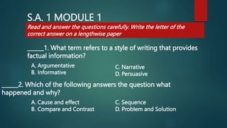 S.A. 1 MODULE 1
______1. What term refers to a style of writing that provides
factual information?
______2. Which of the following answers the question what
happened and why?
Read and answer the questions carefully. Write the letter of the
correct answer on a lengthwise paper
A. Argumentative
B. Informative
C. Narrative
D. Persuasive
A. Cause and effect
B. Compare and Contrast
C. Sequence
D. Problem and Solution
 