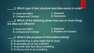______3. Which type of text structure describes events in order?
A. Cause and effect
B. Compare and Contrast
C. Sequence
D. Description
______4. Which of the following shows how two or more things
are alike and different?
A. Cause and effect
B. Compare and Contrast
C. Sequence
D. Problem and Solution
______5. What is the purpose of informative writing?
A. To describe how a scene might look in novel
B. To persuade you to buy a product
C. To provide clear facts about something
D. To tell you how to do something
 