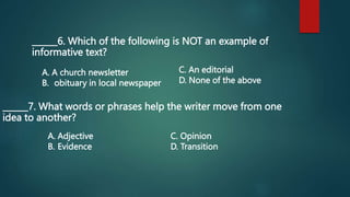 ______6. Which of the following is NOT an example of
informative text?
______7. What words or phrases help the writer move from one
idea to another?
A. A church newsletter
B. obituary in local newspaper
C. An editorial
D. None of the above
A. Adjective
B. Evidence
C. Opinion
D. Transition
 